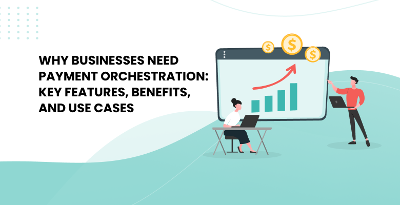 Why Businesses Need Payment Orchestration: Key Features, Benefits, and Use Cases